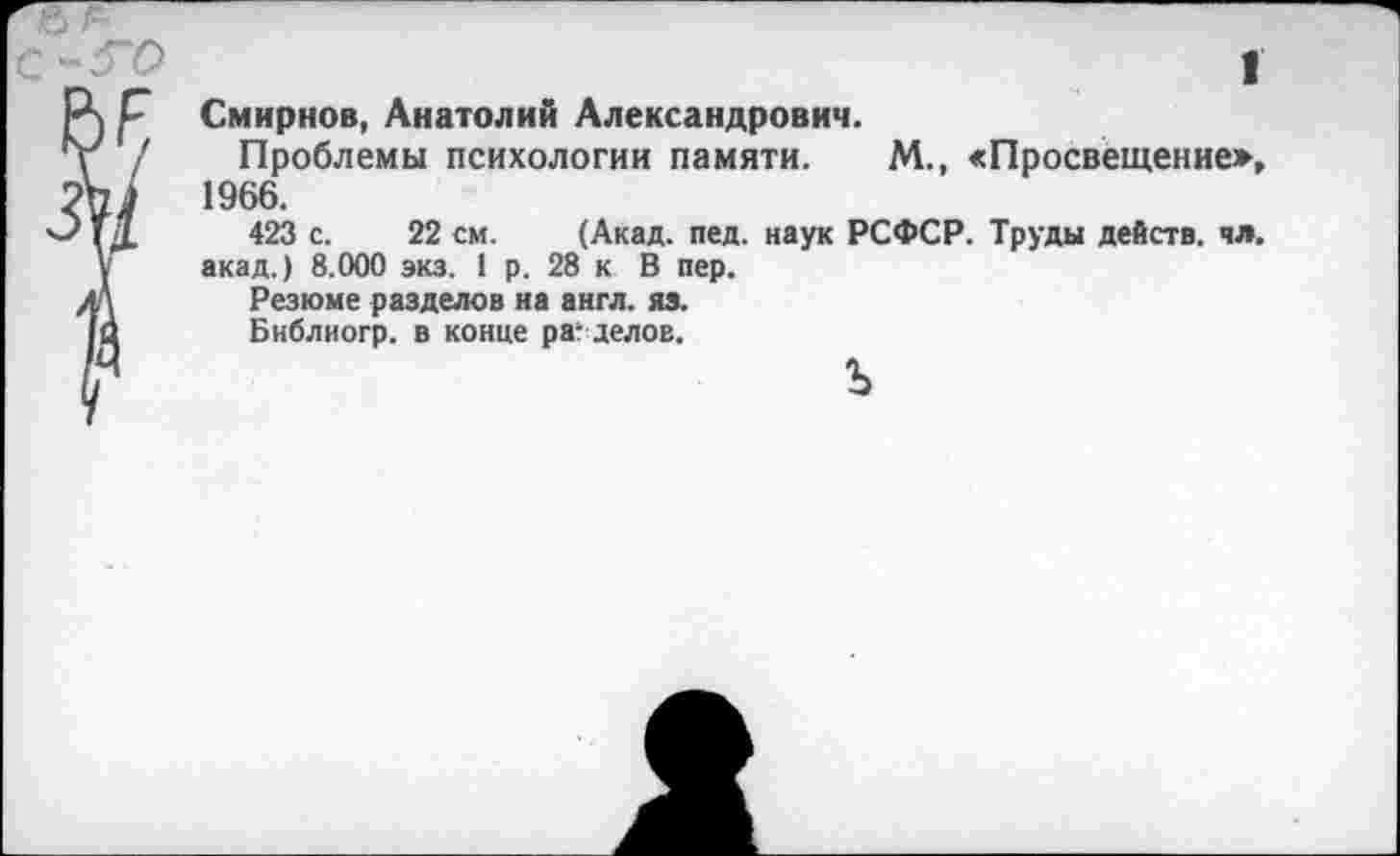 ﻿I
Смирнов, Анатолий Александрович.
Проблемы психологии памяти. М., «Просвещение», 1966.
423 с. 22 см. (Акад. пед. наук РСФСР. Труды действ, чл. акад.) 8.000 экз. 1 р. 28 к В пер.
Резюме разделов на англ. яз.
Библиогр. в конце разделов.
ъ